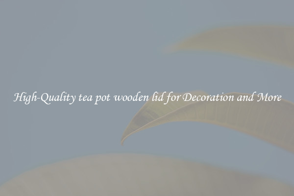 High-Quality tea pot wooden lid for Decoration and More
