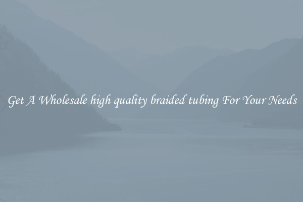Get A Wholesale high quality braided tubing For Your Needs