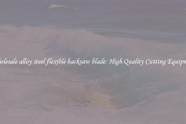 Wholesale alloy steel flexible hacksaw blade: High Quality Cutting Equipment